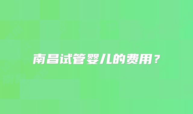南昌试管婴儿的费用?