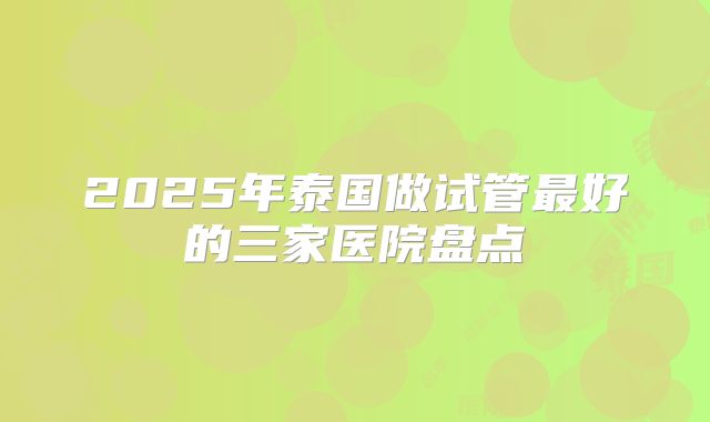 2025年泰国做试管最好的三家医院盘点