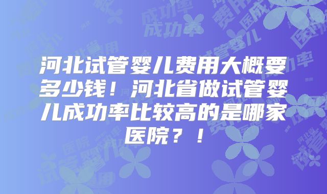 河北试管婴儿费用大概要多少钱！河北省做试管婴儿成功率比较高的是哪家医院？！