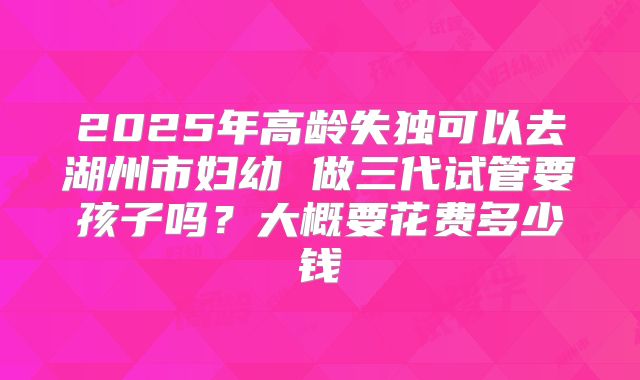 2025年高龄失独可以去湖州市妇幼 做三代试管要孩子吗?大概要花费多少钱
