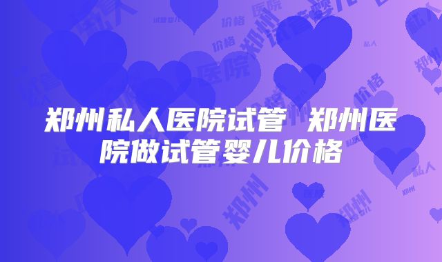 郑州私人医院试管 郑州医院做试管婴儿价格