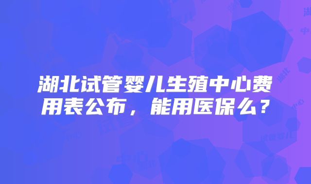 湖北试管婴儿生殖中心费用表公布，能用医保么？