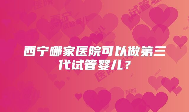 西宁哪家医院可以做第三代试管婴儿？