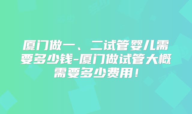 厦门做一、二试管婴儿需要多少钱-厦门做试管大概需要多少费用!
