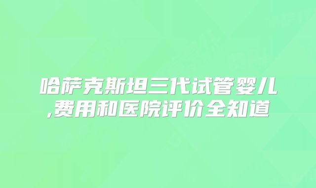 哈萨克斯坦三代试管婴儿,费用和医院评价全知道