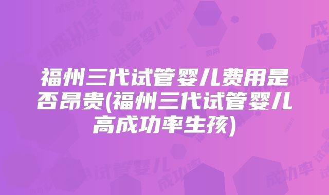 福州三代试管婴儿费用是否昂贵(福州三代试管婴儿高成功率生孩)