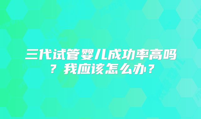 三代试管婴儿成功率高吗？我应该怎么办？