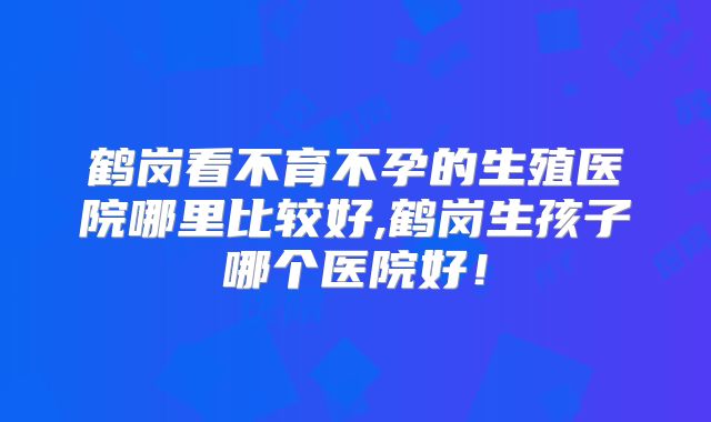 鹤岗看不育不孕的生殖医院哪里比较好,鹤岗生孩子哪个医院好!