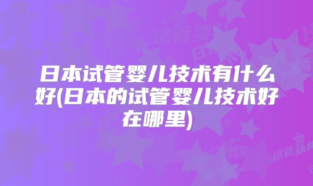 日本试管婴儿技术有什么好(日本的试管婴儿技术好在哪里)