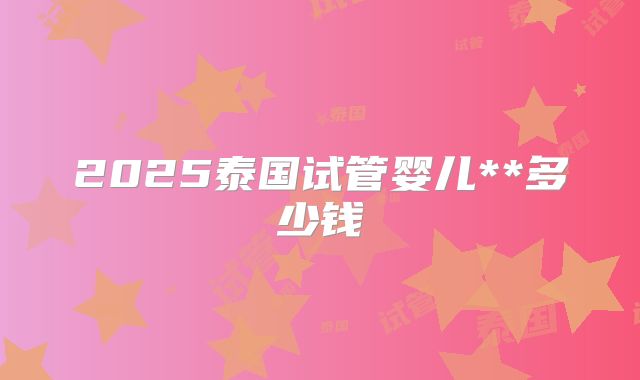 2025泰国试管婴儿**多少钱