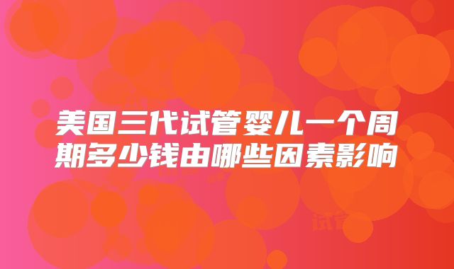 美国三代试管婴儿一个周期多少钱由哪些因素影响