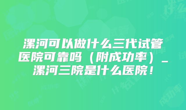 漯河可以做什么三代试管医院可靠吗（附成功率）_漯河三院是什么医院！