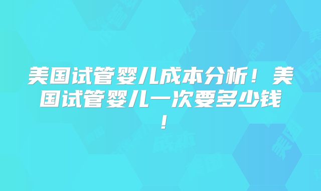 美国试管婴儿成本分析！美国试管婴儿一次要多少钱！