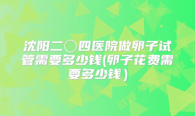 沈阳二〇四医院做卵子试管需要多少钱(卵子花费需要多少钱）