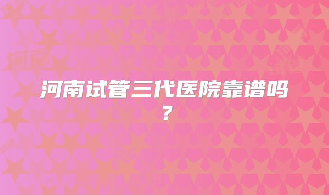 河南试管三代医院靠谱吗？