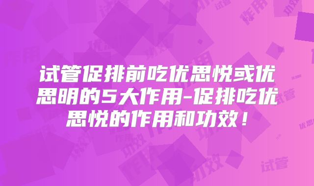 试管促排前吃优思悦或优思明的5大作用-促排吃优思悦的作用和功效！