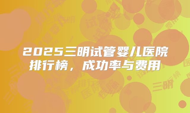 2025三明试管婴儿医院排行榜，成功率与费用