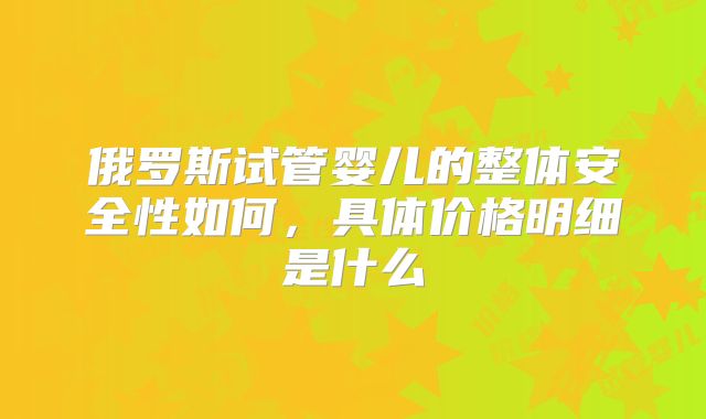 俄罗斯试管婴儿的整体安全性如何，具体价格明细是什么