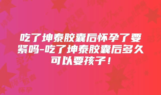 吃了坤泰胶囊后怀孕了要紧吗-吃了坤泰胶囊后多久可以要孩子！
