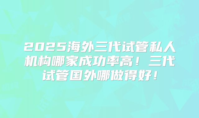 2025海外三代试管私人机构哪家成功率高！三代试管国外哪做得好！