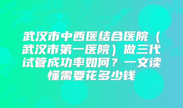 武汉市中西医结合医院（武汉市第一医院）做三代试管成功率如何？一文读懂需要花多少钱
