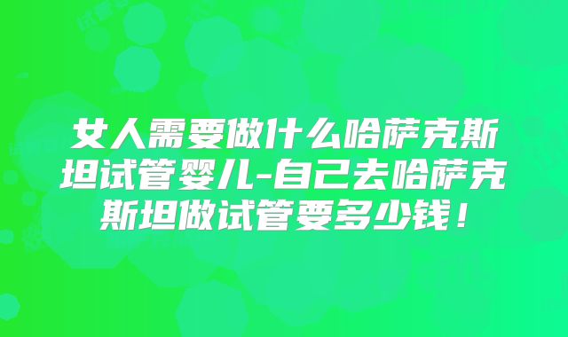 女人需要做什么哈萨克斯坦试管婴儿-自己去哈萨克斯坦做试管要多少钱！