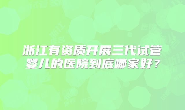 浙江有资质开展三代试管婴儿的医院到底哪家好?