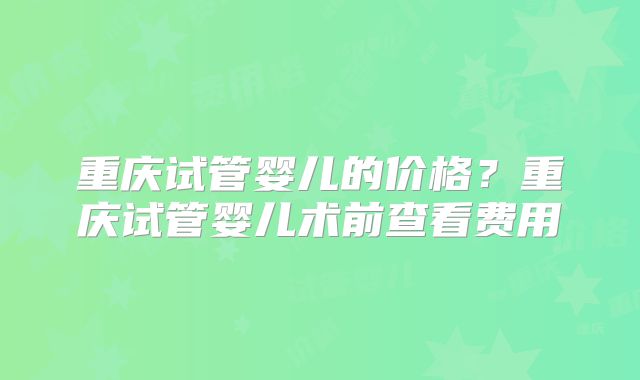 重庆试管婴儿的价格？重庆试管婴儿术前查看费用