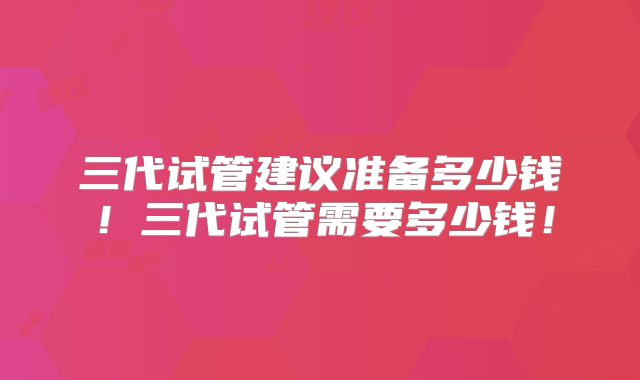 三代试管建议准备多少钱!三代试管需要多少钱!