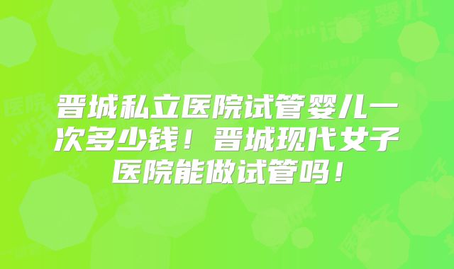 晋城私立医院试管婴儿一次多少钱!晋城现代女子医院能做试管吗!