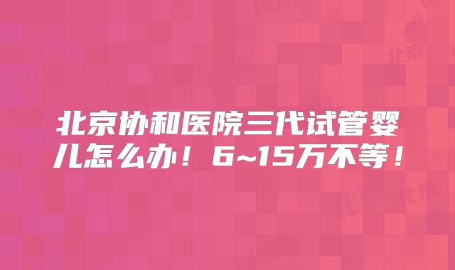 北京协和医院三代试管婴儿怎么办！6~15万不等！