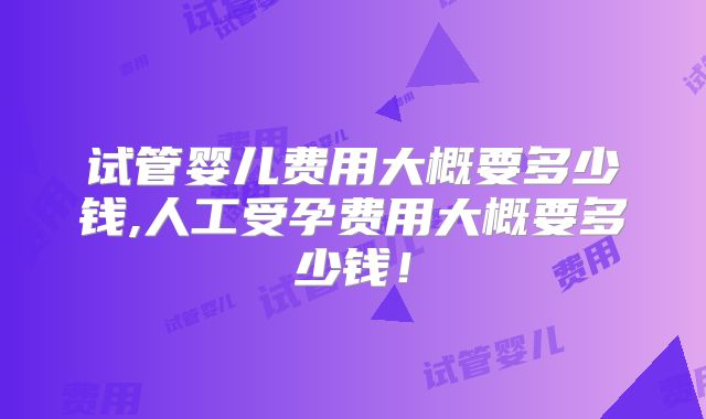 试管婴儿费用大概要多少钱,人工受孕费用大概要多少钱!