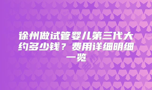徐州做试管婴儿第三代大约多少钱？费用详细明细一览