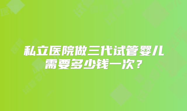私立医院做三代试管婴儿需要多少钱一次？