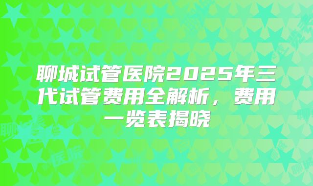 聊城试管医院2025年三代试管费用全解析,费用一览表揭晓