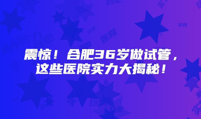 震惊！合肥36岁做试管，这些医院实力大揭秘！