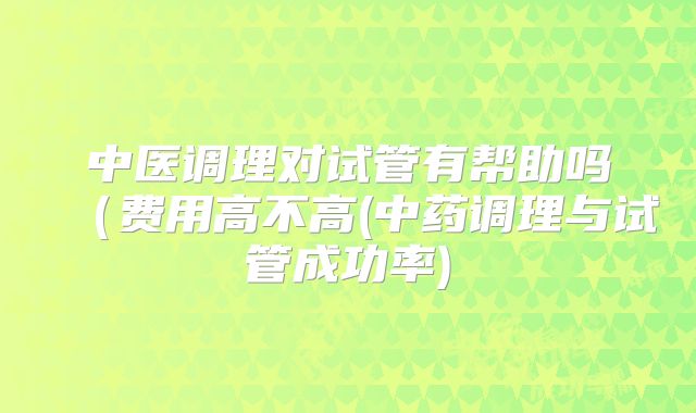 中医调理对试管有帮助吗(费用高不高(中药调理与试管成功率)