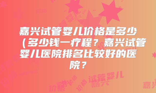 嘉兴试管婴儿价格是多少（多少钱一疗程？嘉兴试管婴儿医院排名比较好的医院？
