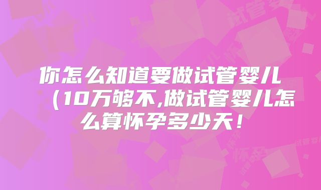 你怎么知道要做试管婴儿（10万够不,做试管婴儿怎么算怀孕多少天！