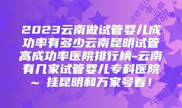 2023云南做试管婴儿成功率有多少云南昆明试管高成功率医院排行榜-云南有几家试管婴儿专科医院~蓶挂昆明和万家号看！