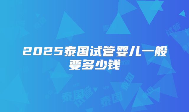 2025泰国试管婴儿一般要多少钱