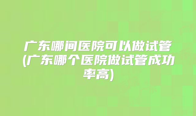 广东哪间医院可以做试管(广东哪个医院做试管成功率高)