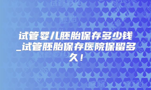 试管婴儿胚胎保存多少钱_试管胚胎保存医院保留多久!
