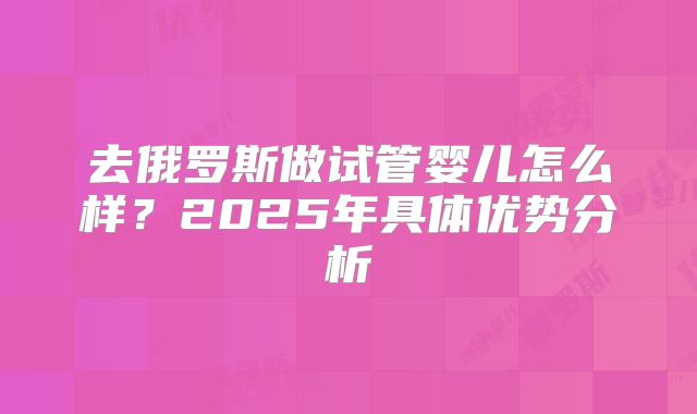 去俄罗斯做试管婴儿怎么样？2025年具体优势分析