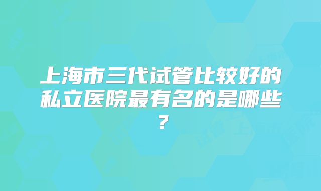 上海市三代试管比较好的私立医院最有名的是哪些？