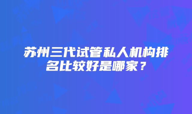 苏州三代试管私人机构排名比较好是哪家？