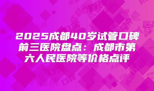 2025成都40岁试管口碑前三医院盘点:成都市第六人民医院等价格点评
