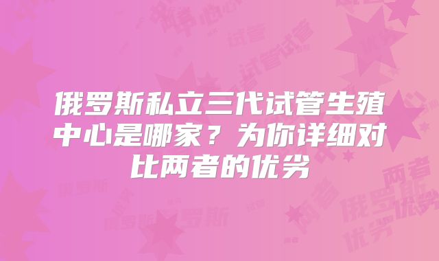 俄罗斯私立三代试管生殖中心是哪家？为你详细对比两者的优劣