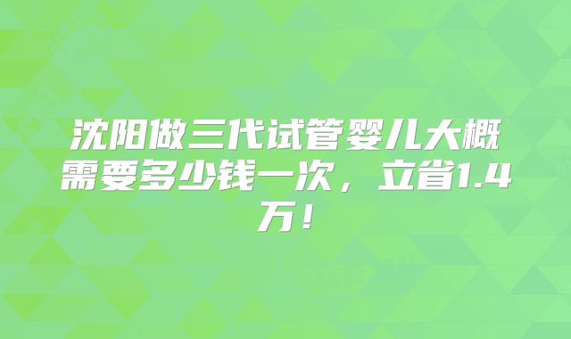 沈阳做三代试管婴儿大概需要多少钱一次,立省1.4万!
