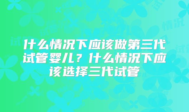 什么情况下应该做第三代试管婴儿？什么情况下应该选择三代试管